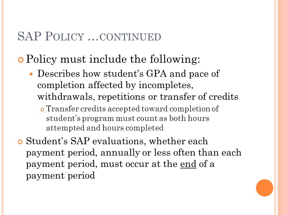 SAP P OLICY … CONTINUED Policy must include the following: Describes how student’s GPA and pace of completion affected by incompletes, withdrawals, repetitions or transfer of credits Transfer credits accepted toward completion of student’s program must count as both hours attempted and hours completed Student’s SAP evaluations, whether each payment period, annually or less often than each payment period, must occur at the end of a payment period