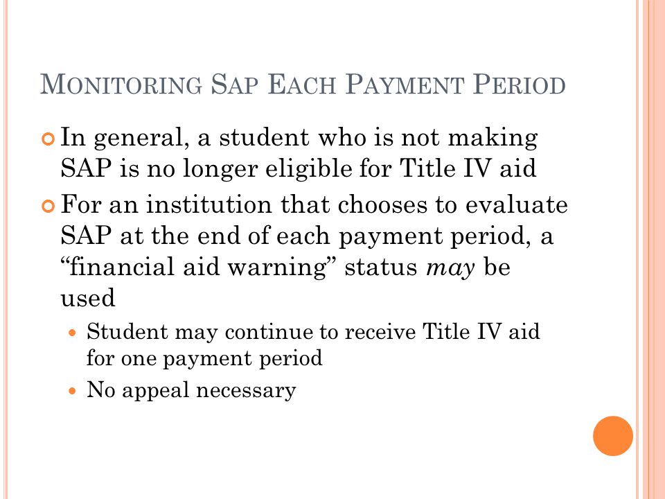M ONITORING S AP E ACH P AYMENT P ERIOD In general, a student who is not making SAP is no longer eligible for Title IV aid For an institution that chooses to evaluate SAP at the end of each payment period, a financial aid warning status may be used Student may continue to receive Title IV aid for one payment period No appeal necessary