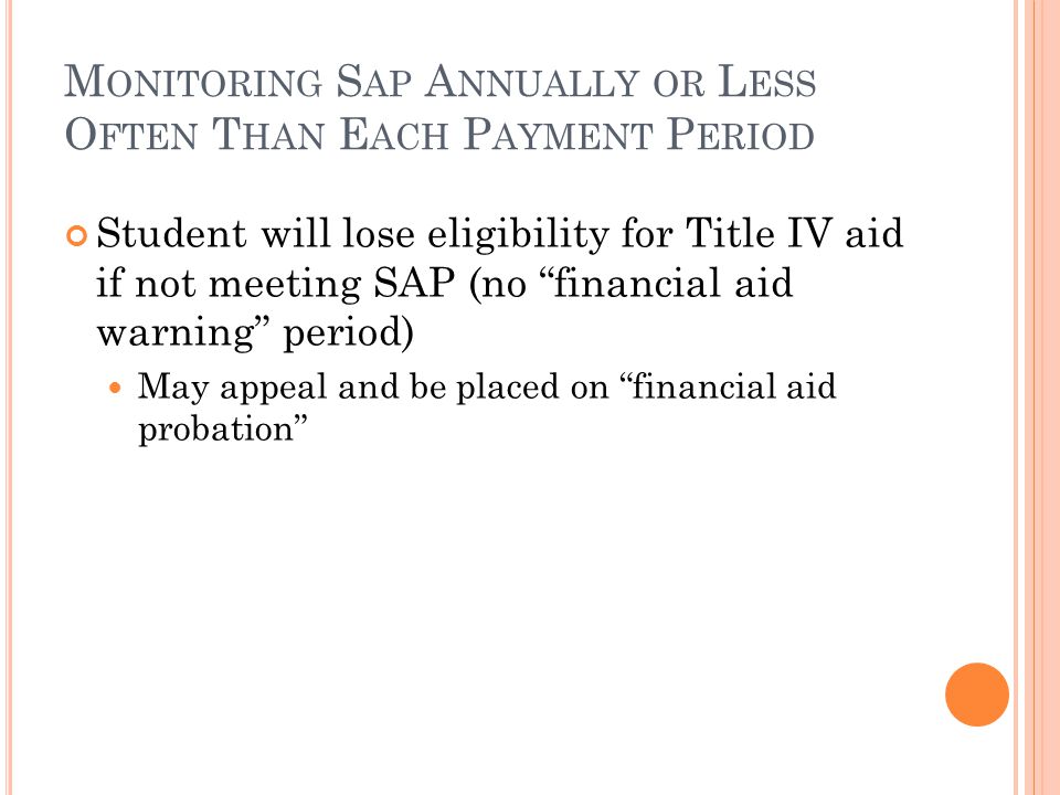 M ONITORING S AP A NNUALLY OR L ESS O FTEN T HAN E ACH P AYMENT P ERIOD Student will lose eligibility for Title IV aid if not meeting SAP (no financial aid warning period) May appeal and be placed on financial aid probation