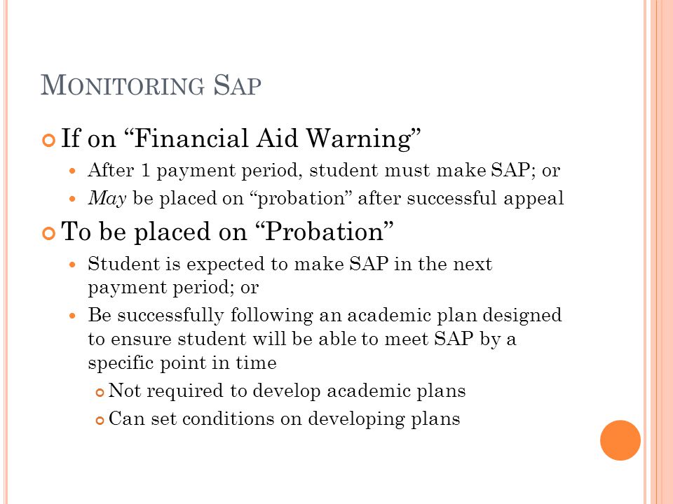M ONITORING S AP If on Financial Aid Warning After 1 payment period, student must make SAP; or May be placed on probation after successful appeal To be placed on Probation Student is expected to make SAP in the next payment period; or Be successfully following an academic plan designed to ensure student will be able to meet SAP by a specific point in time Not required to develop academic plans Can set conditions on developing plans