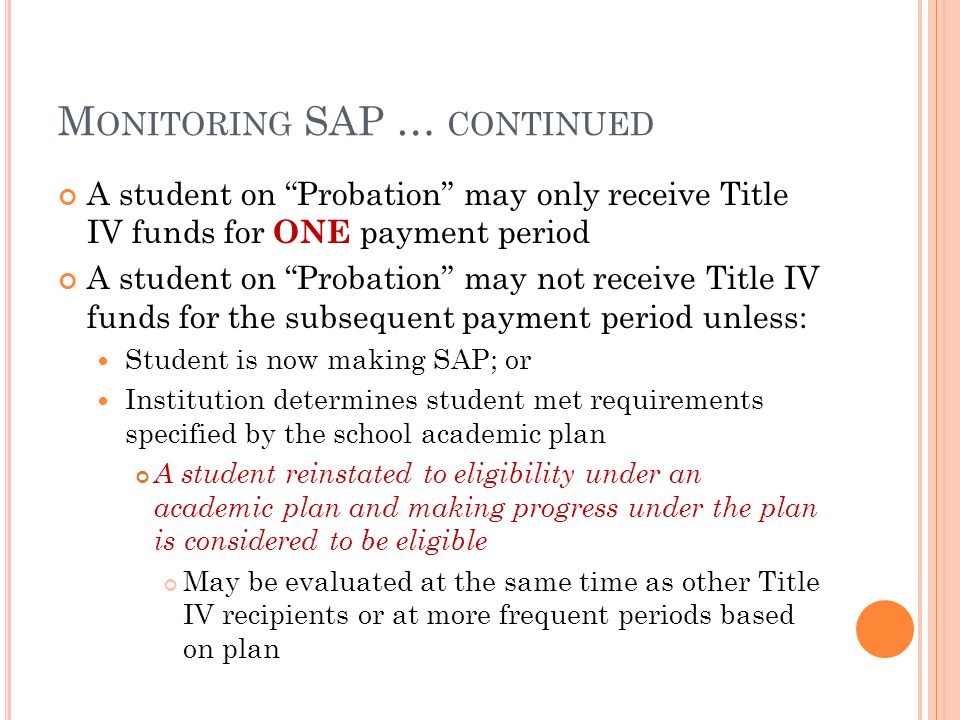 M ONITORING SAP … CONTINUED A student on Probation may only receive Title IV funds for ONE payment period A student on Probation may not receive Title IV funds for the subsequent payment period unless: Student is now making SAP; or Institution determines student met requirements specified by the school academic plan A student reinstated to eligibility under an academic plan and making progress under the plan is considered to be eligible May be evaluated at the same time as other Title IV recipients or at more frequent periods based on plan