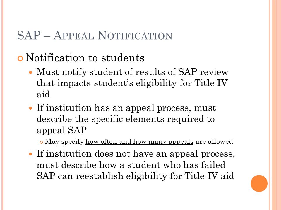SAP – A PPEAL N OTIFICATION Notification to students Must notify student of results of SAP review that impacts student’s eligibility for Title IV aid If institution has an appeal process, must describe the specific elements required to appeal SAP May specify how often and how many appeals are allowed If institution does not have an appeal process, must describe how a student who has failed SAP can reestablish eligibility for Title IV aid