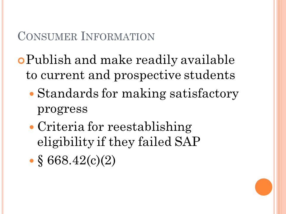 C ONSUMER I NFORMATION Publish and make readily available to current and prospective students Standards for making satisfactory progress Criteria for reestablishing eligibility if they failed SAP § (c)(2)