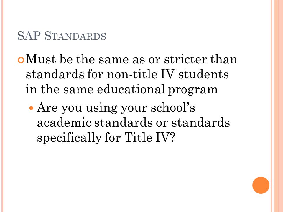 SAP S TANDARDS Must be the same as or stricter than standards for non-title IV students in the same educational program Are you using your school’s academic standards or standards specifically for Title IV