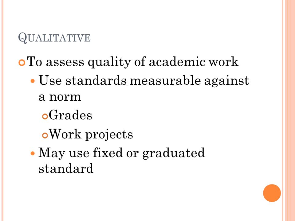 Q UALITATIVE To assess quality of academic work Use standards measurable against a norm Grades Work projects May use fixed or graduated standard
