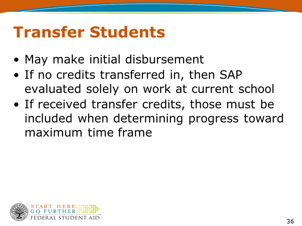 36 Transfer Students May make initial disbursement If no credits transferred in, then SAP evaluated solely on work at current school If received transfer credits, those must be included when determining progress toward maximum time frame