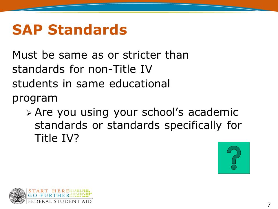 7 SAP Standards Must be same as or stricter than standards for non-Title IV students in same educational program  Are you using your school’s academic standards or standards specifically for Title IV