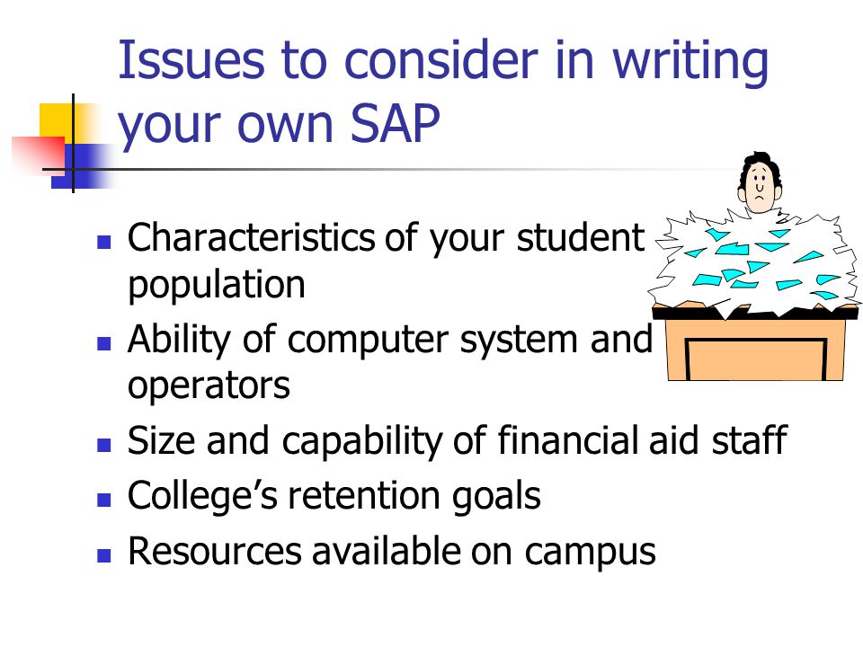 Issues to consider in writing your own SAP Characteristics of your student population Ability of computer system and operators Size and capability of financial aid staff College’s retention goals Resources available on campus