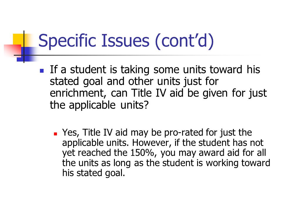 Specific Issues (cont’d) If a student is taking some units toward his stated goal and other units just for enrichment, can Title IV aid be given for just the applicable units.