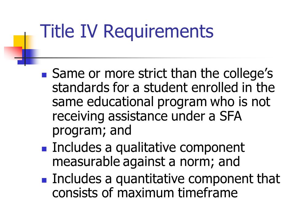 Title IV Requirements Same or more strict than the college’s standards for a student enrolled in the same educational program who is not receiving assistance under a SFA program; and Includes a qualitative component measurable against a norm; and Includes a quantitative component that consists of maximum timeframe