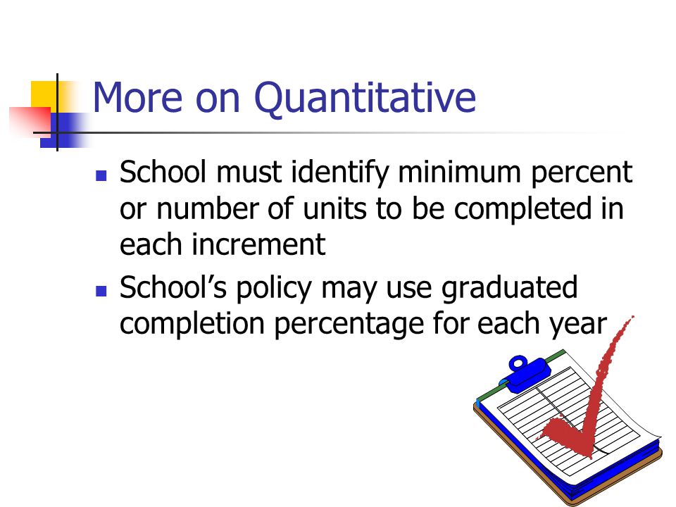 More on Quantitative School must identify minimum percent or number of units to be completed in each increment School’s policy may use graduated completion percentage for each year