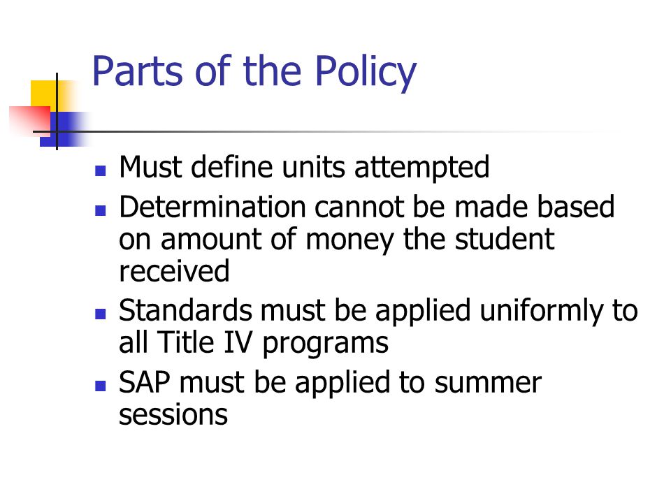 Parts of the Policy Must define units attempted Determination cannot be made based on amount of money the student received Standards must be applied uniformly to all Title IV programs SAP must be applied to summer sessions