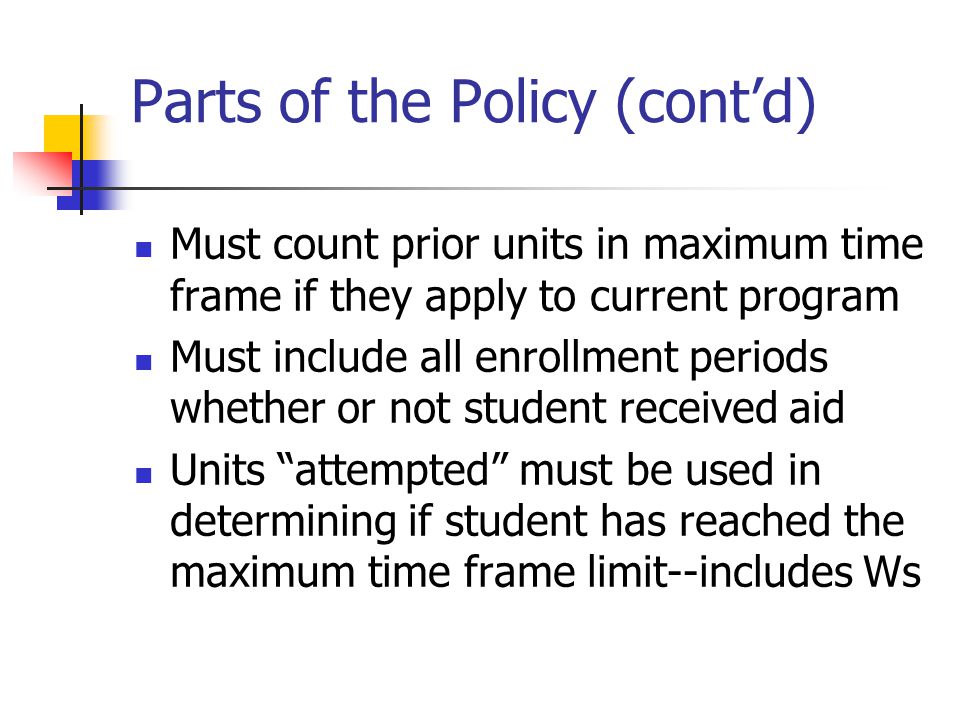 Parts of the Policy (cont’d) Must count prior units in maximum time frame if they apply to current program Must include all enrollment periods whether or not student received aid Units attempted must be used in determining if student has reached the maximum time frame limit--includes Ws