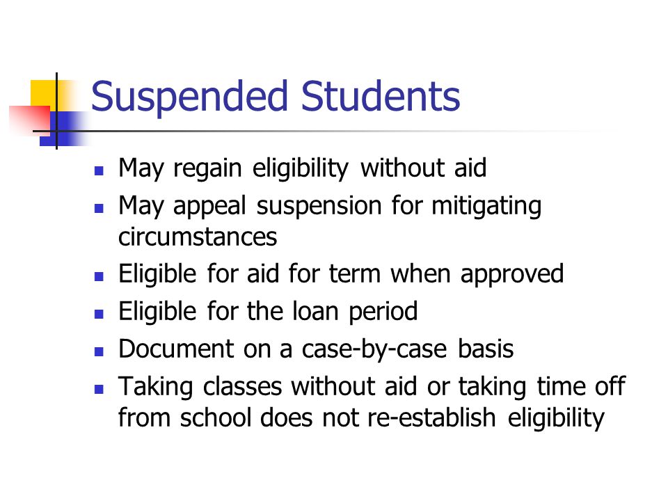 Suspended Students May regain eligibility without aid May appeal suspension for mitigating circumstances Eligible for aid for term when approved Eligible for the loan period Document on a case-by-case basis Taking classes without aid or taking time off from school does not re-establish eligibility