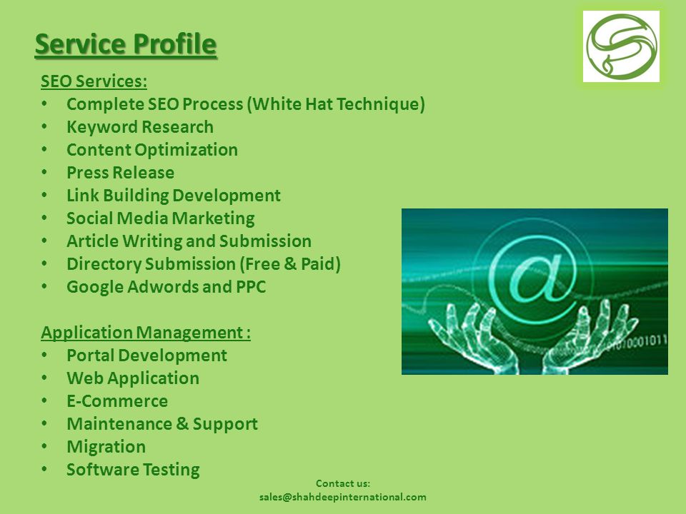 Service Profile SEO Services: Complete SEO Process (White Hat Technique) Keyword Research Content Optimization Press Release Link Building Development Social Media Marketing Article Writing and Submission Directory Submission (Free & Paid) Google Adwords and PPC Application Management : Portal Development Web Application E-Commerce Maintenance & Support Migration Software Testing