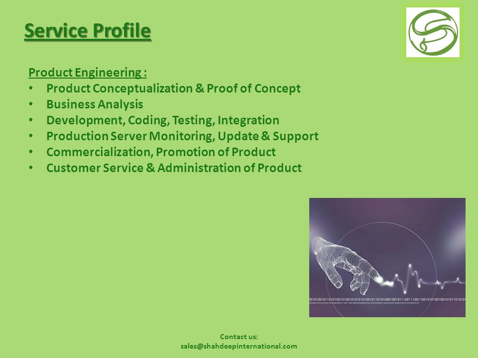Contact us: Service Profile Product Engineering : Product Conceptualization & Proof of Concept Business Analysis Development, Coding, Testing, Integration Production Server Monitoring, Update & Support Commercialization, Promotion of Product Customer Service & Administration of Product