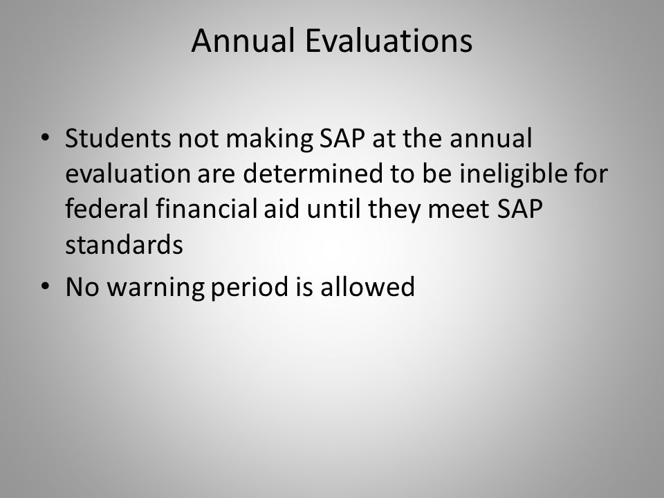 Annual Evaluations Students not making SAP at the annual evaluation are determined to be ineligible for federal financial aid until they meet SAP standards No warning period is allowed