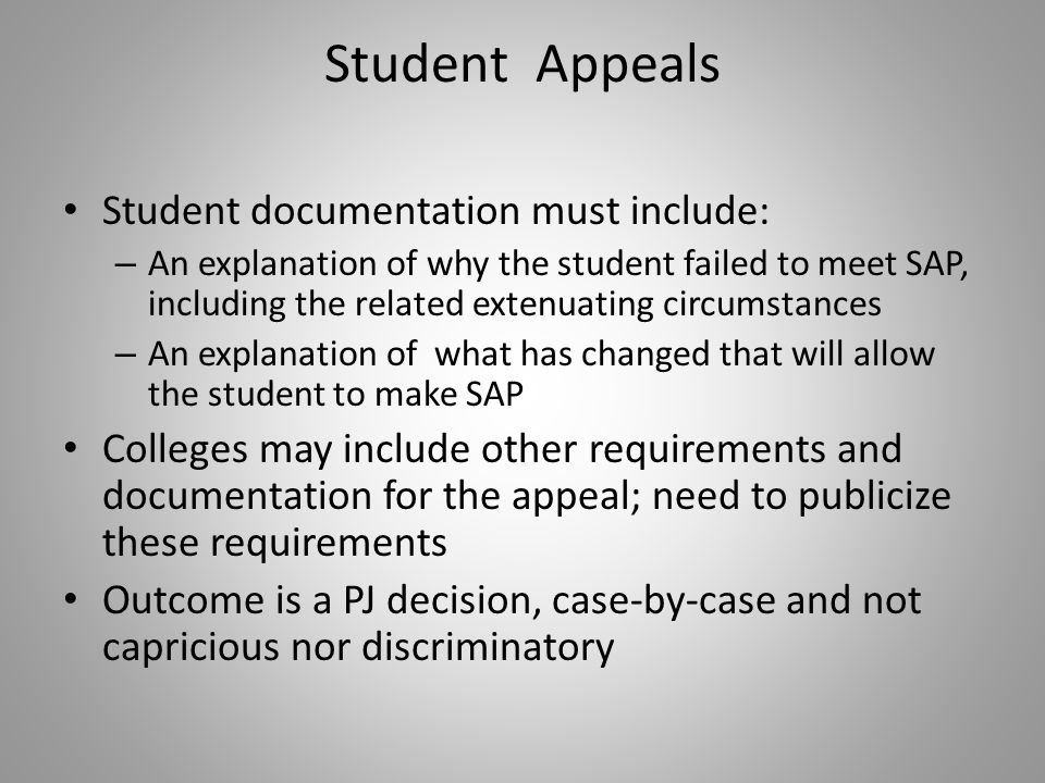 Student Appeals Student documentation must include: – An explanation of why the student failed to meet SAP, including the related extenuating circumstances – An explanation of what has changed that will allow the student to make SAP Colleges may include other requirements and documentation for the appeal; need to publicize these requirements Outcome is a PJ decision, case-by-case and not capricious nor discriminatory