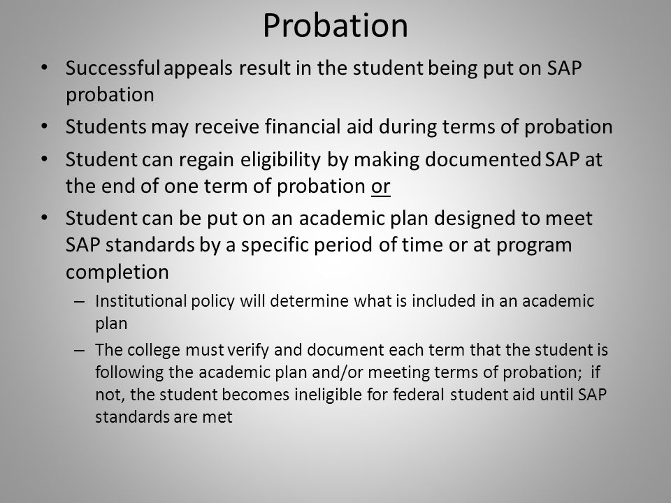 Probation Successful appeals result in the student being put on SAP probation Students may receive financial aid during terms of probation Student can regain eligibility by making documented SAP at the end of one term of probation or Student can be put on an academic plan designed to meet SAP standards by a specific period of time or at program completion – Institutional policy will determine what is included in an academic plan – The college must verify and document each term that the student is following the academic plan and/or meeting terms of probation; if not, the student becomes ineligible for federal student aid until SAP standards are met
