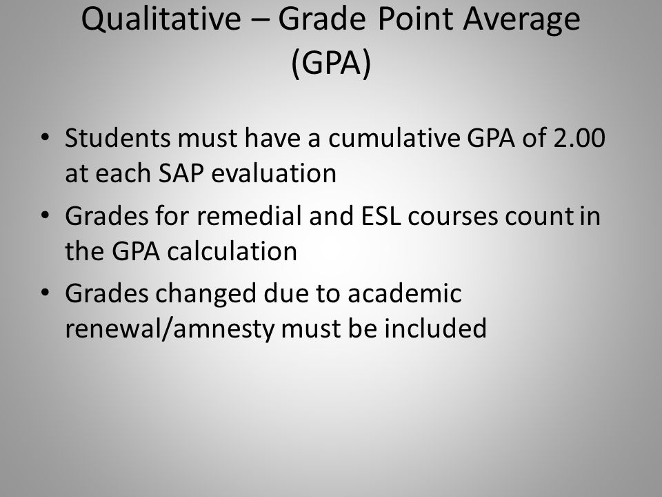 Qualitative – Grade Point Average (GPA) Students must have a cumulative GPA of 2.00 at each SAP evaluation Grades for remedial and ESL courses count in the GPA calculation Grades changed due to academic renewal/amnesty must be included
