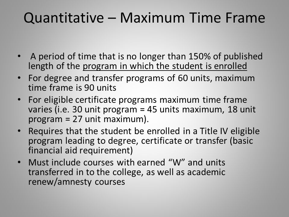 Quantitative – Maximum Time Frame A period of time that is no longer than 150% of published length of the program in which the student is enrolled For degree and transfer programs of 60 units, maximum time frame is 90 units For eligible certificate programs maximum time frame varies (i.e.