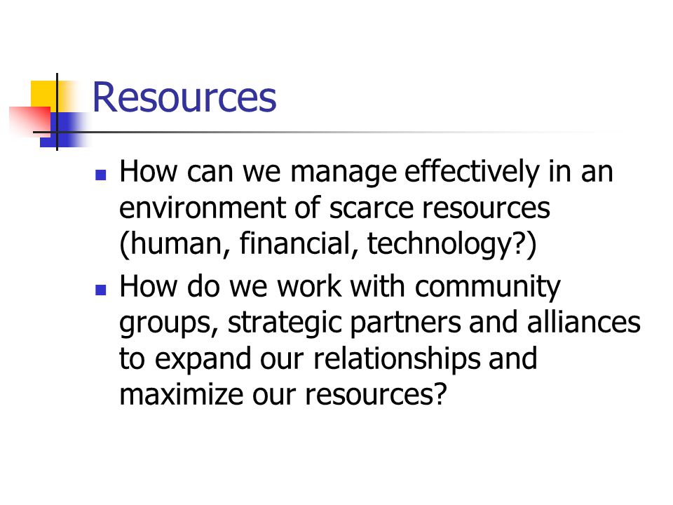 Resources How can we manage effectively in an environment of scarce resources (human, financial, technology ) How do we work with community groups, strategic partners and alliances to expand our relationships and maximize our resources