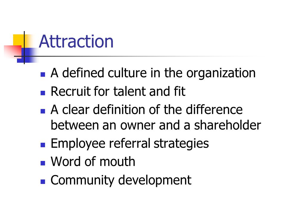 Attraction A defined culture in the organization Recruit for talent and fit A clear definition of the difference between an owner and a shareholder Employee referral strategies Word of mouth Community development