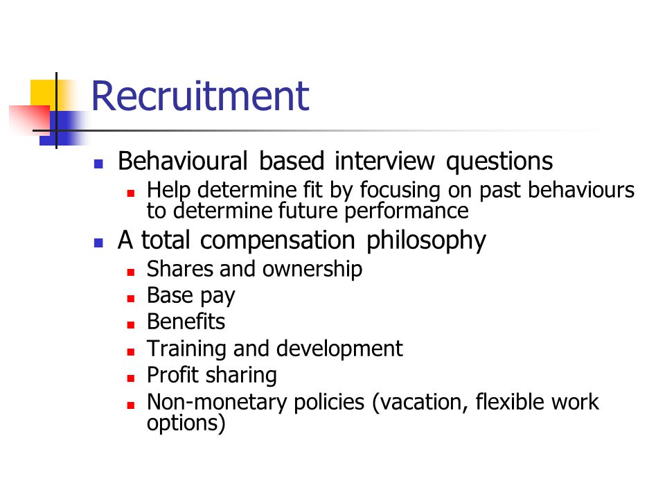Recruitment Behavioural based interview questions Help determine fit by focusing on past behaviours to determine future performance A total compensation philosophy Shares and ownership Base pay Benefits Training and development Profit sharing Non-monetary policies (vacation, flexible work options)