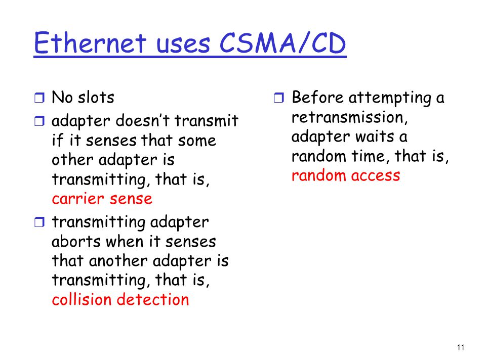 11 Ethernet uses CSMA/CD r No slots r adapter doesn’t transmit if it senses that some other adapter is transmitting, that is, carrier sense r transmitting adapter aborts when it senses that another adapter is transmitting, that is, collision detection r Before attempting a retransmission, adapter waits a random time, that is, random access
