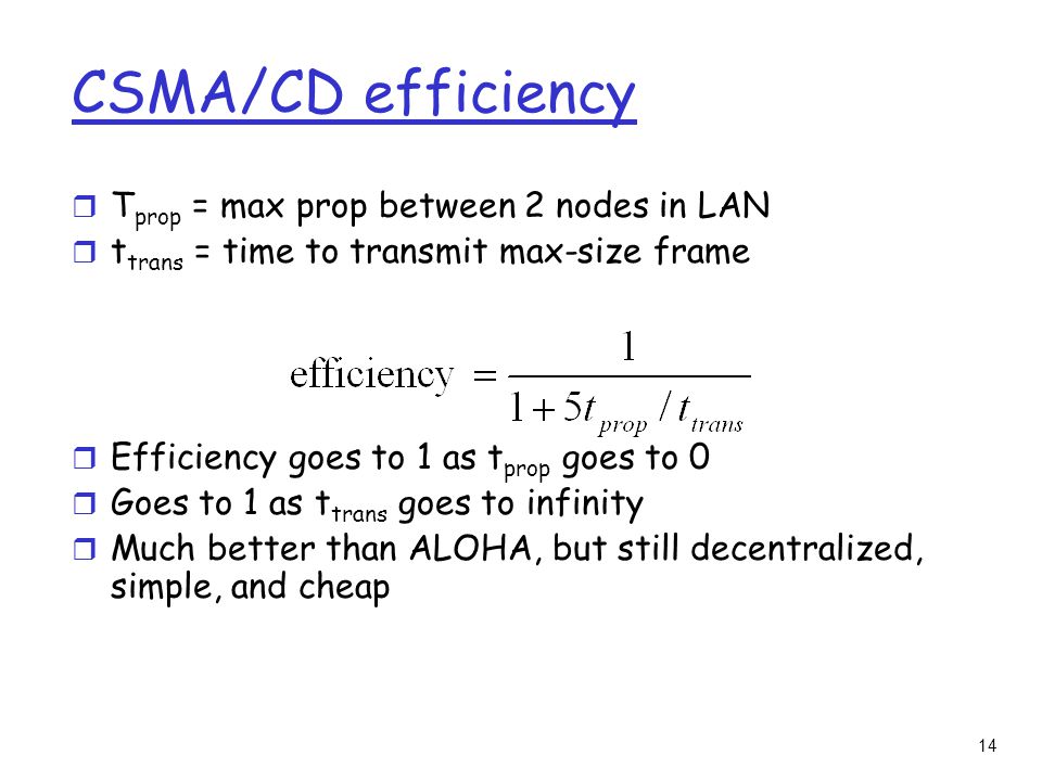 14 CSMA/CD efficiency r T prop = max prop between 2 nodes in LAN r t trans = time to transmit max-size frame r Efficiency goes to 1 as t prop goes to 0 r Goes to 1 as t trans goes to infinity r Much better than ALOHA, but still decentralized, simple, and cheap