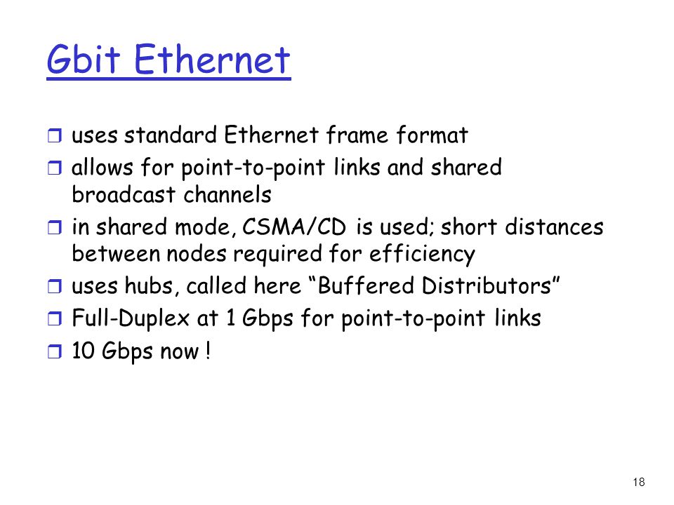 18 Gbit Ethernet r uses standard Ethernet frame format r allows for point-to-point links and shared broadcast channels r in shared mode, CSMA/CD is used; short distances between nodes required for efficiency r uses hubs, called here Buffered Distributors r Full-Duplex at 1 Gbps for point-to-point links r 10 Gbps now !
