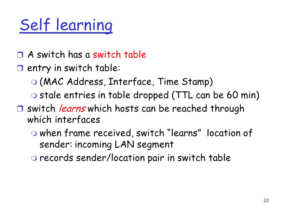 22 Self learning r A switch has a switch table r entry in switch table: m (MAC Address, Interface, Time Stamp) m stale entries in table dropped (TTL can be 60 min) r switch learns which hosts can be reached through which interfaces m when frame received, switch learns location of sender: incoming LAN segment m records sender/location pair in switch table