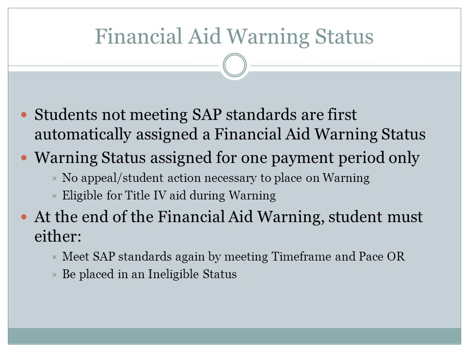 Financial Aid Warning Status Students not meeting SAP standards are first automatically assigned a Financial Aid Warning Status Warning Status assigned for one payment period only  No appeal/student action necessary to place on Warning  Eligible for Title IV aid during Warning At the end of the Financial Aid Warning, student must either:  Meet SAP standards again by meeting Timeframe and Pace OR  Be placed in an Ineligible Status