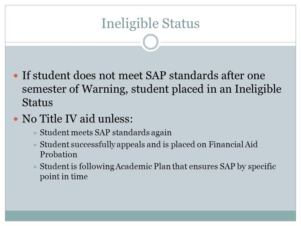 Ineligible Status If student does not meet SAP standards after one semester of Warning, student placed in an Ineligible Status No Title IV aid unless:  Student meets SAP standards again  Student successfully appeals and is placed on Financial Aid Probation  Student is following Academic Plan that ensures SAP by specific point in time