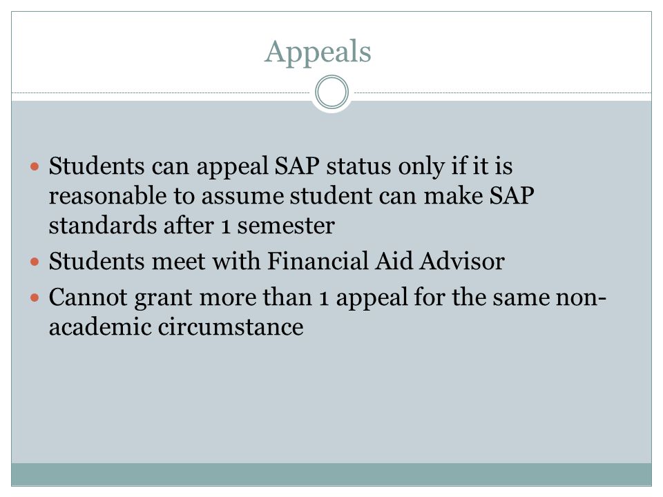 Appeals Students can appeal SAP status only if it is reasonable to assume student can make SAP standards after 1 semester Students meet with Financial Aid Advisor Cannot grant more than 1 appeal for the same non- academic circumstance