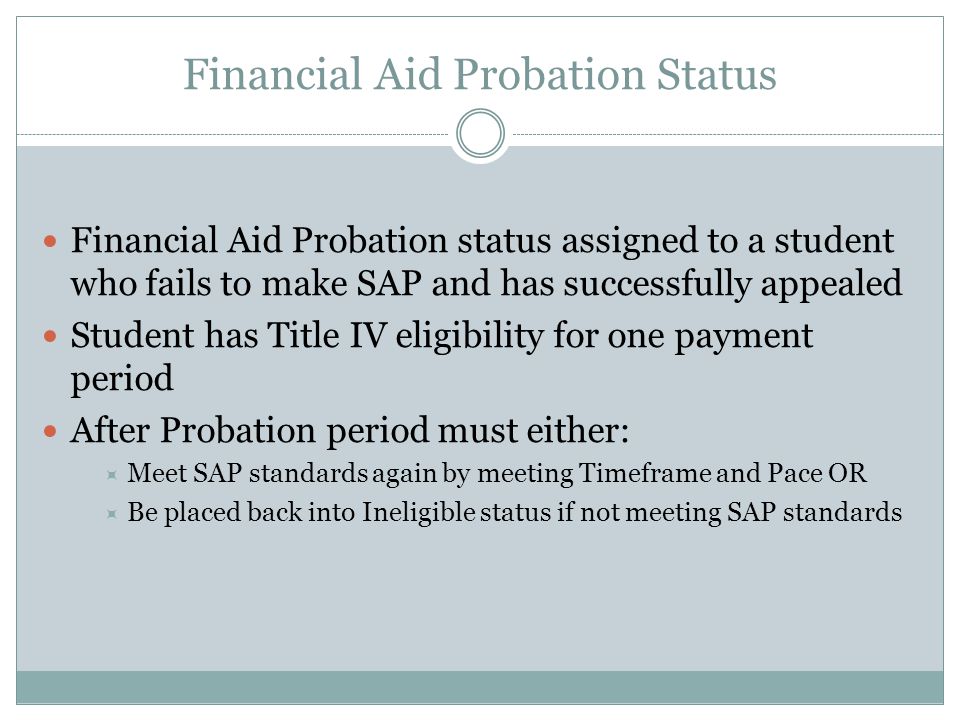 Financial Aid Probation Status Financial Aid Probation status assigned to a student who fails to make SAP and has successfully appealed Student has Title IV eligibility for one payment period After Probation period must either:  Meet SAP standards again by meeting Timeframe and Pace OR  Be placed back into Ineligible status if not meeting SAP standards