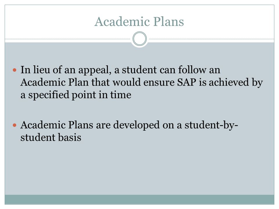 Academic Plans In lieu of an appeal, a student can follow an Academic Plan that would ensure SAP is achieved by a specified point in time Academic Plans are developed on a student-by- student basis