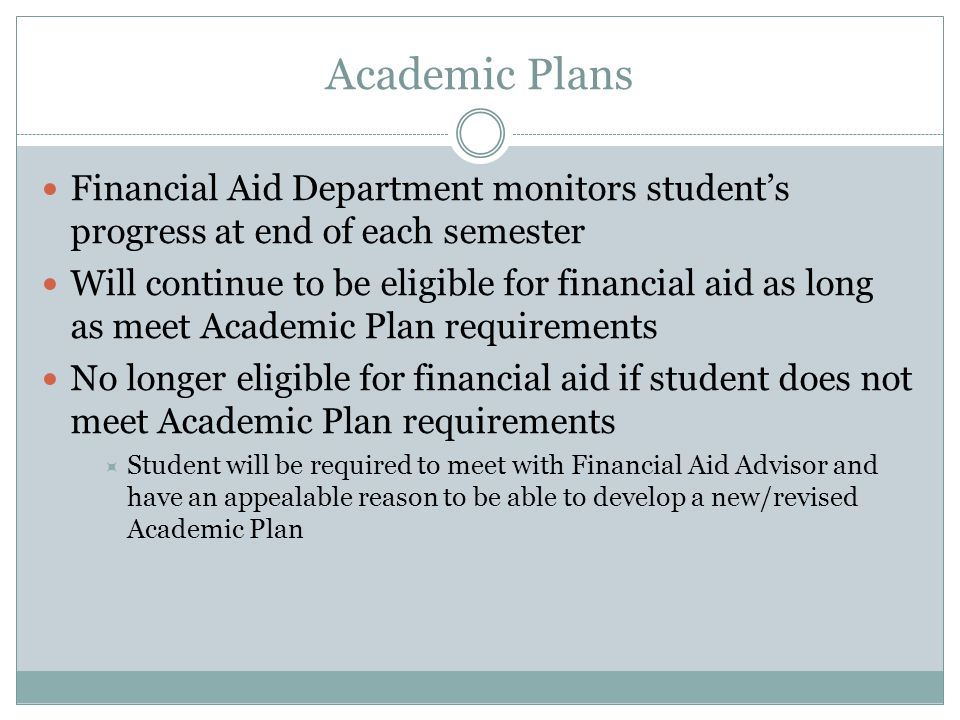 Academic Plans Financial Aid Department monitors student’s progress at end of each semester Will continue to be eligible for financial aid as long as meet Academic Plan requirements No longer eligible for financial aid if student does not meet Academic Plan requirements  Student will be required to meet with Financial Aid Advisor and have an appealable reason to be able to develop a new/revised Academic Plan
