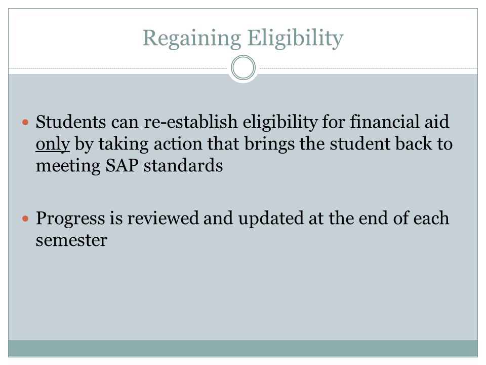 Regaining Eligibility Students can re-establish eligibility for financial aid only by taking action that brings the student back to meeting SAP standards Progress is reviewed and updated at the end of each semester
