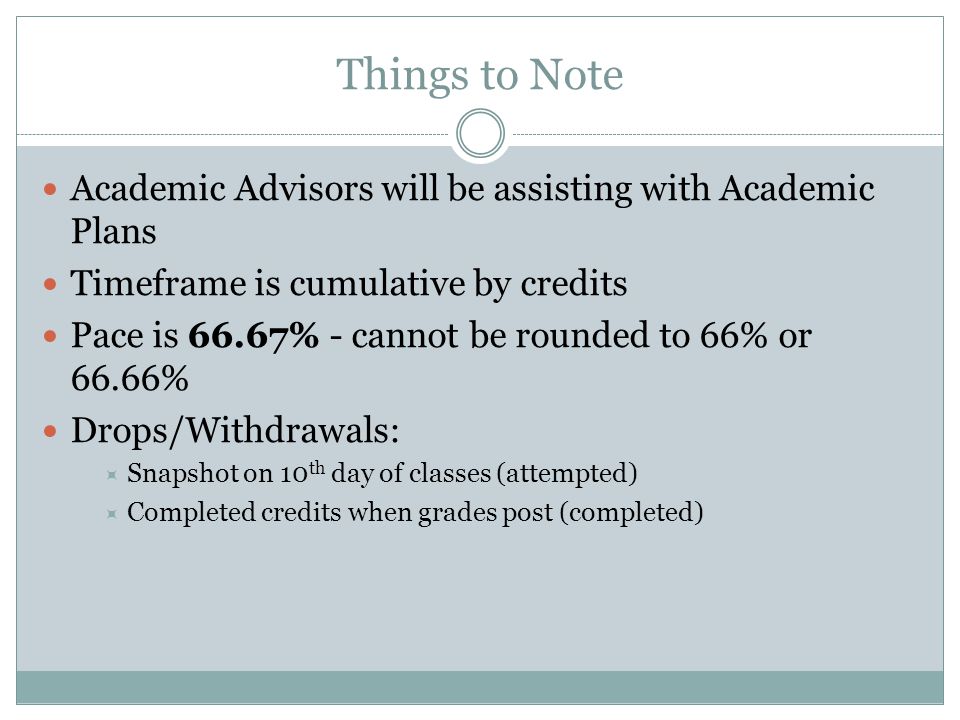Things to Note Academic Advisors will be assisting with Academic Plans Timeframe is cumulative by credits Pace is 66.67% - cannot be rounded to 66% or 66.66% Drops/Withdrawals:  Snapshot on 10 th day of classes (attempted)  Completed credits when grades post (completed)