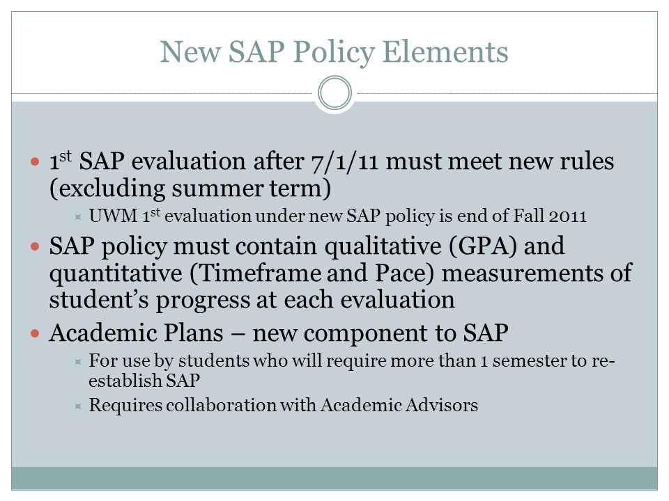 New SAP Policy Elements 1 st SAP evaluation after 7/1/11 must meet new rules (excluding summer term)  UWM 1 st evaluation under new SAP policy is end of Fall 2011 SAP policy must contain qualitative (GPA) and quantitative (Timeframe and Pace) measurements of student’s progress at each evaluation Academic Plans – new component to SAP  For use by students who will require more than 1 semester to re- establish SAP  Requires collaboration with Academic Advisors