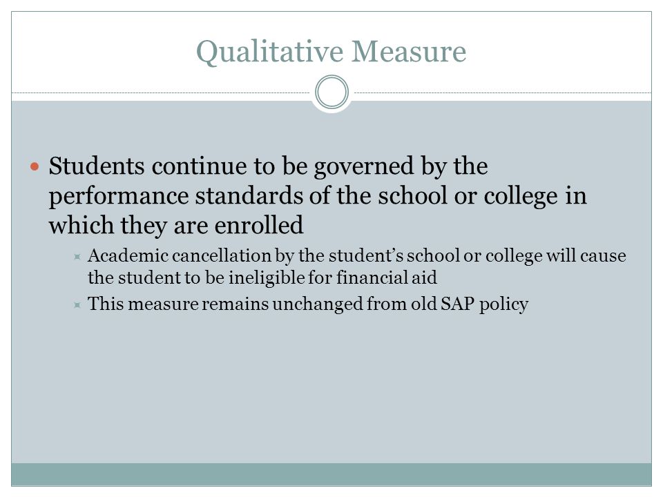 Qualitative Measure Students continue to be governed by the performance standards of the school or college in which they are enrolled  Academic cancellation by the student’s school or college will cause the student to be ineligible for financial aid  This measure remains unchanged from old SAP policy