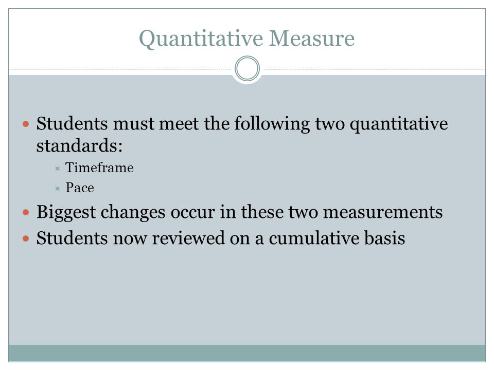 Quantitative Measure Students must meet the following two quantitative standards:  Timeframe  Pace Biggest changes occur in these two measurements Students now reviewed on a cumulative basis