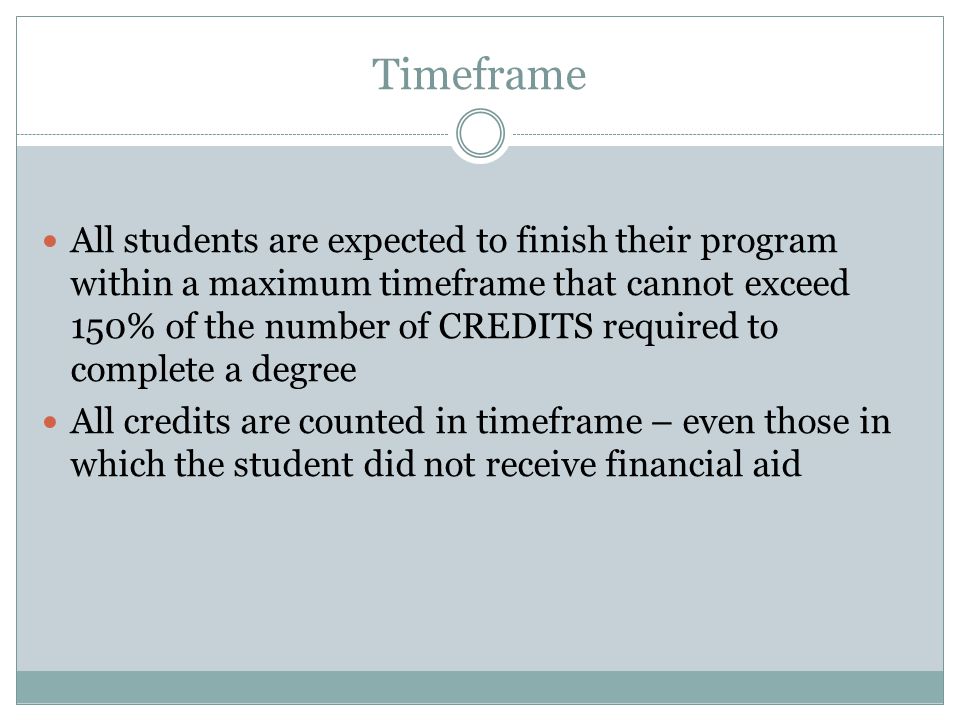 Timeframe All students are expected to finish their program within a maximum timeframe that cannot exceed 150% of the number of CREDITS required to complete a degree All credits are counted in timeframe – even those in which the student did not receive financial aid