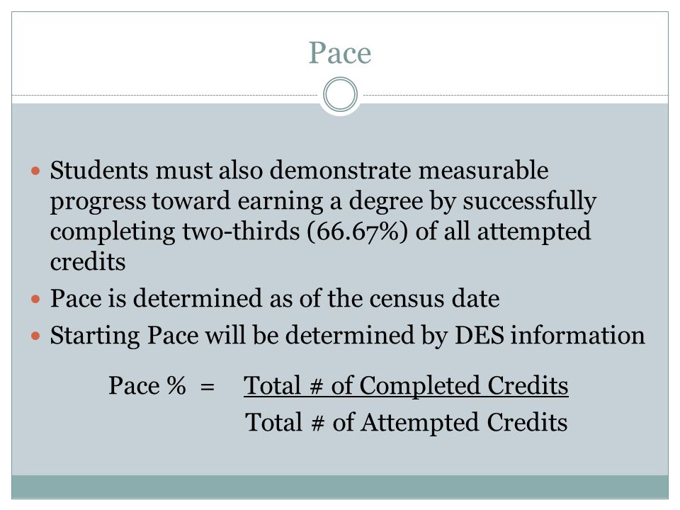 Pace Students must also demonstrate measurable progress toward earning a degree by successfully completing two-thirds (66.67%) of all attempted credits Pace is determined as of the census date Starting Pace will be determined by DES information Pace % = Total # of Completed Credits Total # of Attempted Credits