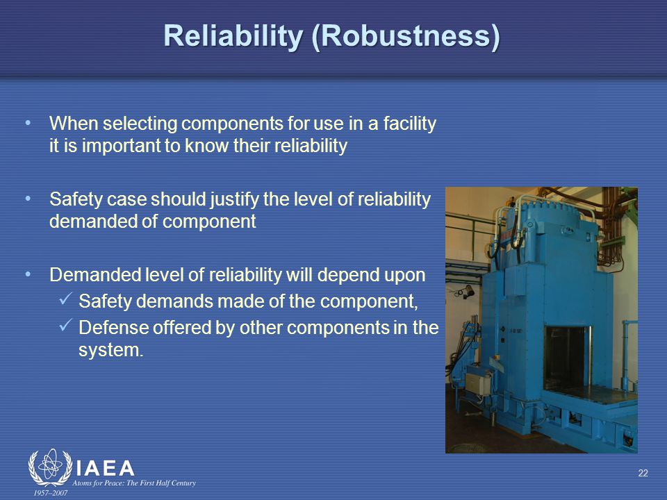 Reliability (Robustness) When selecting components for use in a facility it is important to know their reliability Safety case should justify the level of reliability demanded of component Demanded level of reliability will depend upon Safety demands made of the component, Defense offered by other components in the system.