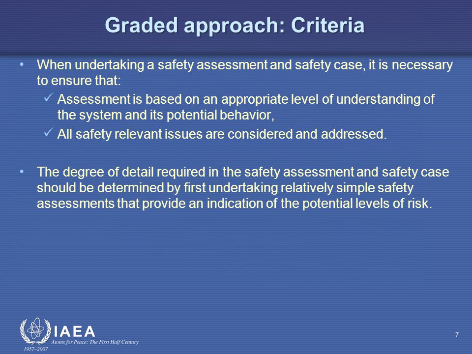Graded approach: Criteria When undertaking a safety assessment and safety case, it is necessary to ensure that: Assessment is based on an appropriate level of understanding of the system and its potential behavior, All safety relevant issues are considered and addressed.