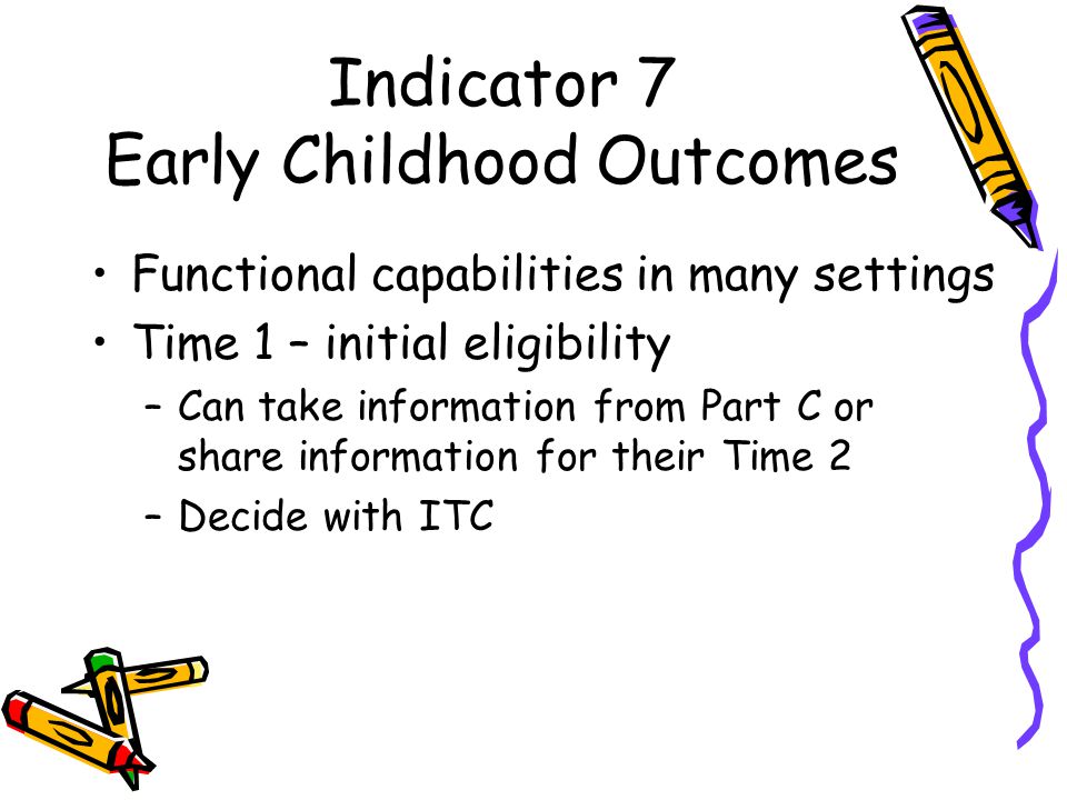 Indicator 7 Early Childhood Outcomes Functional capabilities in many settings Time 1 – initial eligibility –Can take information from Part C or share information for their Time 2 –Decide with ITC