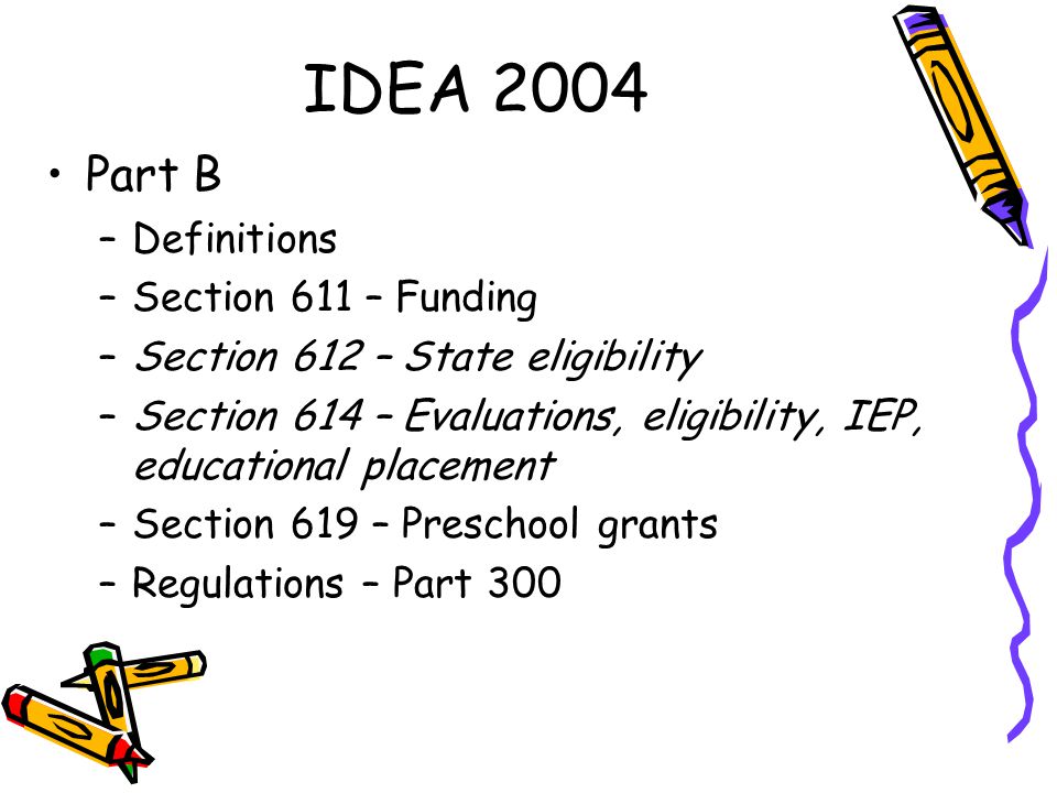 IDEA 2004 Part B –Definitions –Section 611 – Funding –Section 612 – State eligibility –Section 614 – Evaluations, eligibility, IEP, educational placement –Section 619 – Preschool grants –Regulations – Part 300