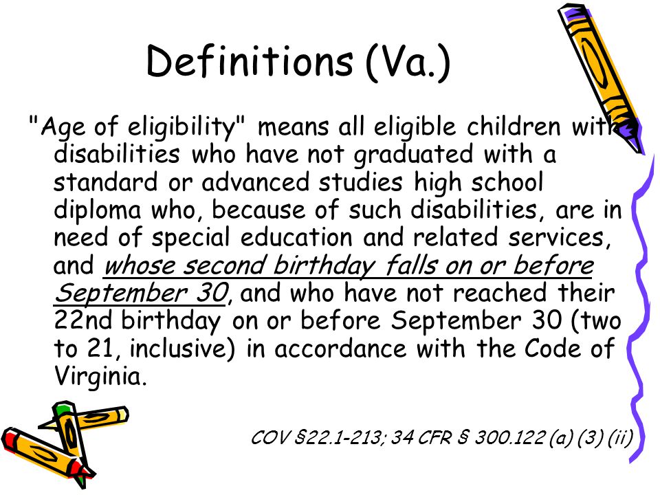 Definitions (Va.) Age of eligibility means all eligible children with disabilities who have not graduated with a standard or advanced studies high school diploma who, because of such disabilities, are in need of special education and related services, and whose second birthday falls on or before September 30, and who have not reached their 22nd birthday on or before September 30 (two to 21, inclusive) in accordance with the Code of Virginia.